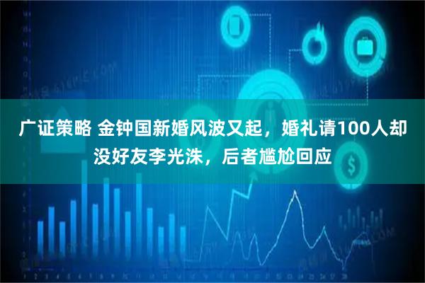 广证策略 金钟国新婚风波又起，婚礼请100人却没好友李光洙，后者尴尬回应