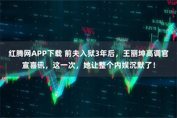 红腾网APP下载 前夫入狱3年后，王丽坤高调官宣喜讯，这一次，她让整个内娱沉默了！