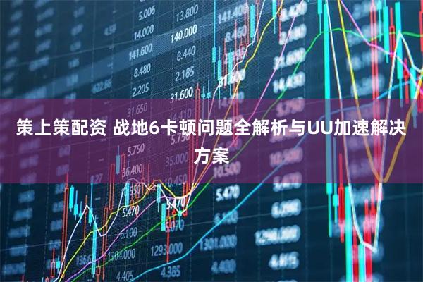 策上策配资 战地6卡顿问题全解析与UU加速解决方案