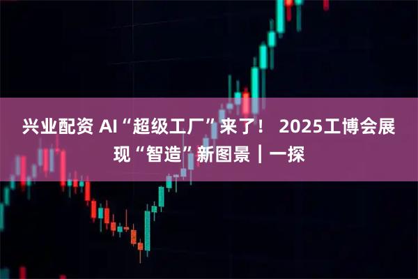 兴业配资 AI“超级工厂”来了！ 2025工博会展现“智造”新图景︱一探