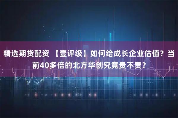 精选期货配资 【壹评级】如何给成长企业估值？当前40多倍的北方华创究竟贵不贵？