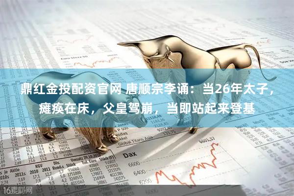 鼎红金投配资官网 唐顺宗李诵：当26年太子，瘫痪在床，父皇驾崩，当即站起来登基