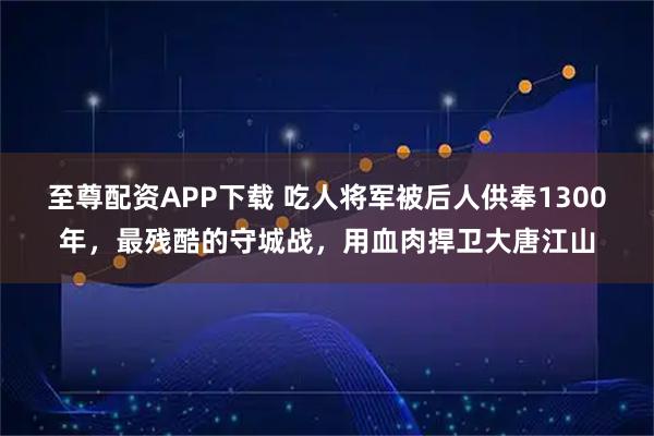 至尊配资APP下载 吃人将军被后人供奉1300年，最残酷的守城战，用血肉捍卫大唐江山