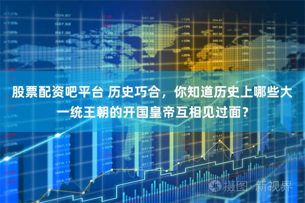 股票配资吧平台 历史巧合，你知道历史上哪些大一统王朝的开国皇帝互相见过面？
