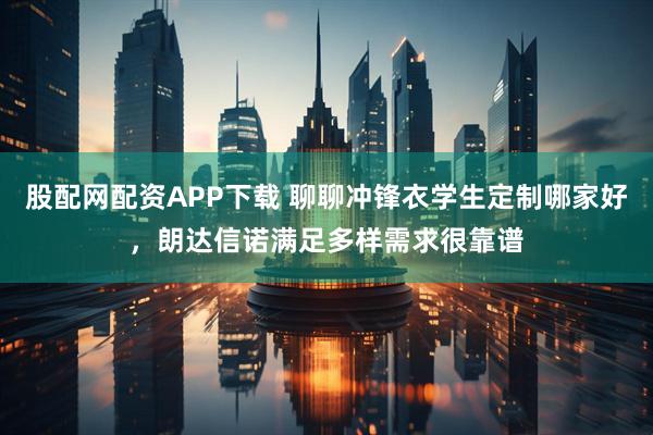 股配网配资APP下载 聊聊冲锋衣学生定制哪家好，朗达信诺满足多样需求很靠谱