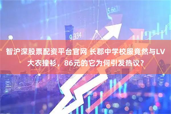 智沪深股票配资平台官网 长郡中学校服竟然与LV大衣撞衫，86元的它为何引发热议？