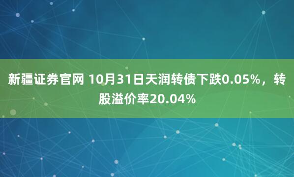新疆证券官网 10月31日天润转债下跌0.05%，转股溢价率20.04%
