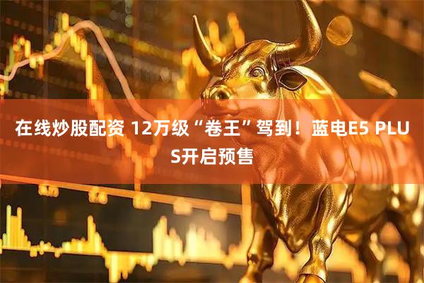 在线炒股配资 12万级“卷王”驾到！蓝电E5 PLUS开启预售