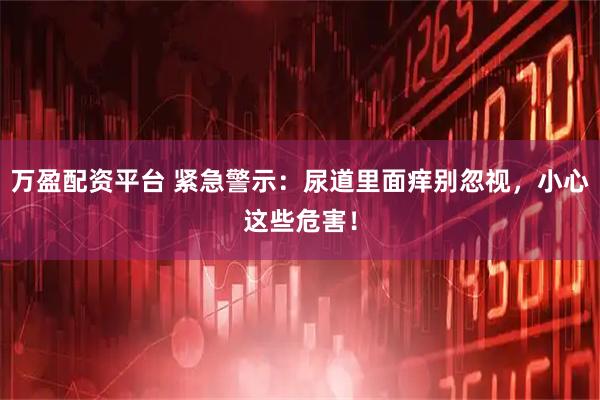 万盈配资平台 紧急警示：尿道里面痒别忽视，小心这些危害！
