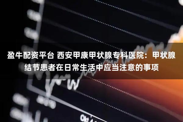 盈牛配资平台 西安甲康甲状腺专科医院：甲状腺结节患者在日常生活中应当注意的事项
