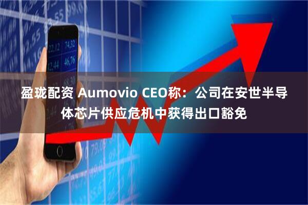 盈珑配资 Aumovio CEO称：公司在安世半导体芯片供应危机中获得出口豁免