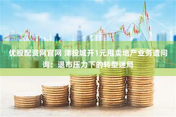 优股配资网官网 津投城开1元甩卖地产业务遭问询：退市压力下的转型迷局