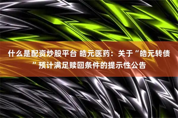 什么是配资炒股平台 皓元医药：关于“皓元转债”预计满足赎回条件的提示性公告