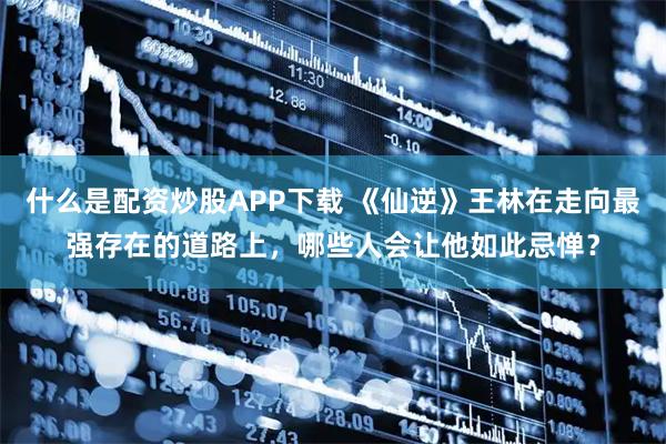 什么是配资炒股APP下载 《仙逆》王林在走向最强存在的道路上，哪些人会让他如此忌惮？