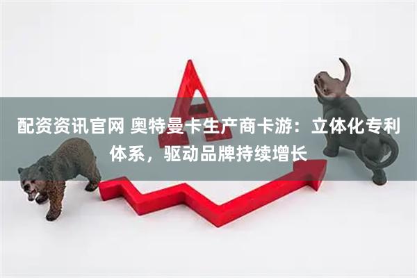 配资资讯官网 奥特曼卡生产商卡游：立体化专利体系，驱动品牌持续增长