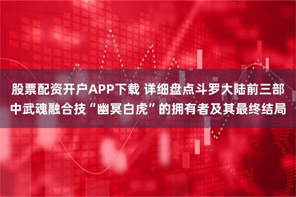 股票配资开户APP下载 详细盘点斗罗大陆前三部中武魂融合技“幽冥白虎”的拥有者及其最终结局