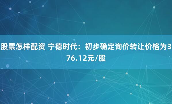 股票怎样配资 宁德时代：初步确定询价转让价格为376.12元/股