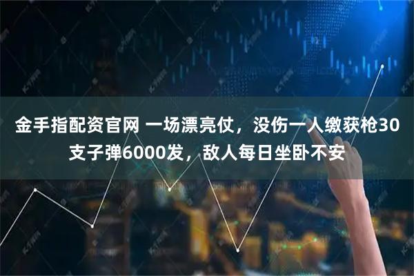 金手指配资官网 一场漂亮仗，没伤一人缴获枪30支子弹6000发，敌人每日坐卧不安