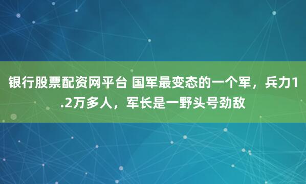 银行股票配资网平台 国军最变态的一个军，兵力1.2万多人，军长是一野头号劲敌