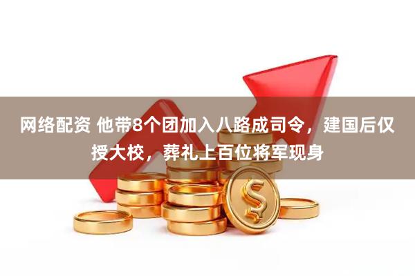 网络配资 他带8个团加入八路成司令，建国后仅授大校，葬礼上百位将军现身