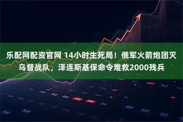 乐配网配资官网 14小时生死局！俄军火箭炮团灭乌督战队，泽连斯基保命令难救2000残兵
