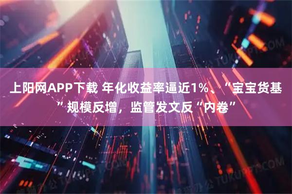 上阳网APP下载 年化收益率逼近1%、“宝宝货基”规模反增，监管发文反“内卷”