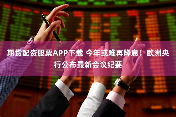 期货配资股票APP下载 今年或难再降息！欧洲央行公布最新会议纪要
