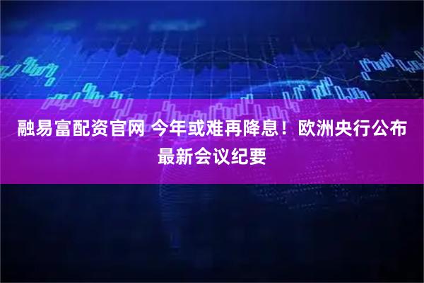融易富配资官网 今年或难再降息！欧洲央行公布最新会议纪要