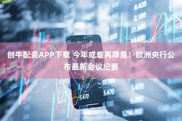 创牛配资APP下载 今年或难再降息！欧洲央行公布最新会议纪要