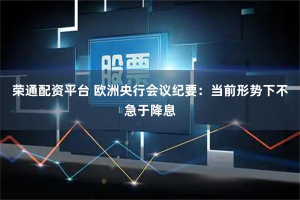 荣通配资平台 欧洲央行会议纪要：当前形势下不急于降息