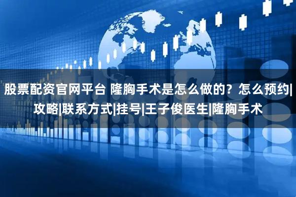 股票配资官网平台 隆胸手术是怎么做的？怎么预约|攻略|联系方式|挂号|王子俊医生|隆胸手术