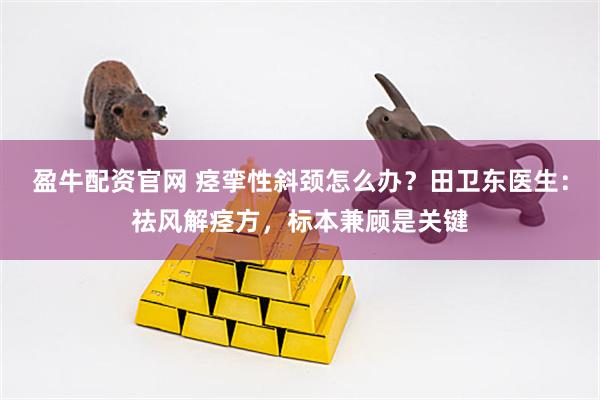 盈牛配资官网 痉挛性斜颈怎么办？田卫东医生：祛风解痉方，标本兼顾是关键