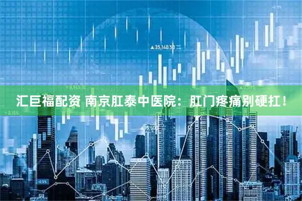 汇巨福配资 南京肛泰中医院：肛门疼痛别硬扛！