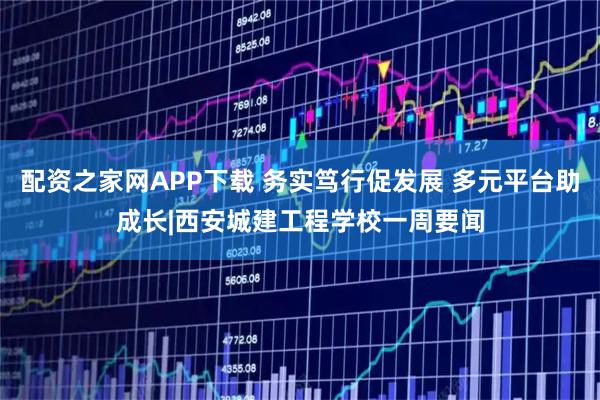 配资之家网APP下载 务实笃行促发展 多元平台助成长|西安城建工程学校一周要闻