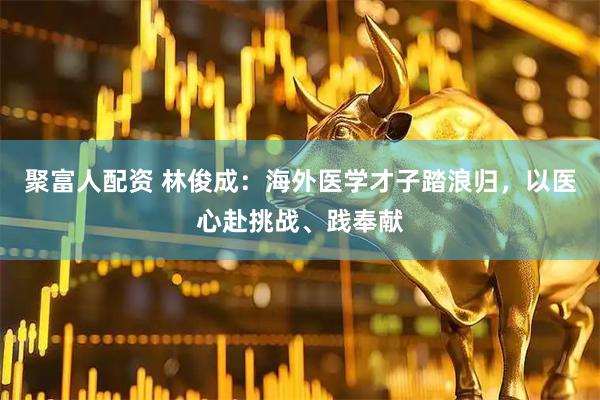 聚富人配资 林俊成：海外医学才子踏浪归，以医心赴挑战、践奉献