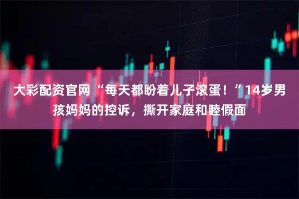 大彩配资官网 “每天都盼着儿子滚蛋！”14岁男孩妈妈的控诉，撕开家庭和睦假面
