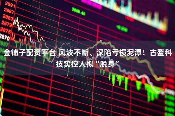 金铺子配资平台 风波不断、深陷亏损泥潭！古鳌科技实控人拟“脱身”