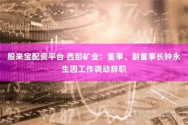 股来宝配资平台 西部矿业：董事、副董事长钟永生因工作调动辞职