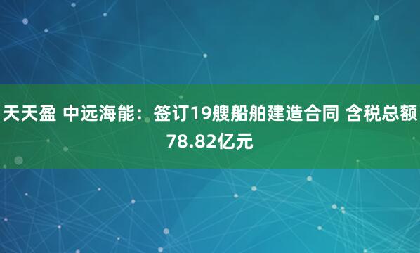 天天盈 中远海能：签订19艘船舶建造合同 含税总额78.82亿元