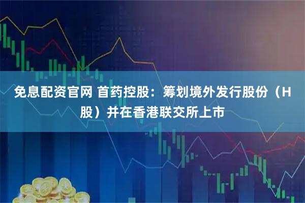 免息配资官网 首药控股：筹划境外发行股份（H股）并在香港联交所上市