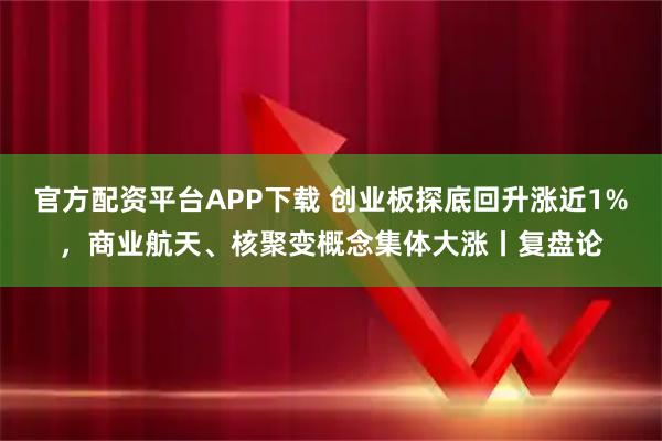 官方配资平台APP下载 创业板探底回升涨近1%，商业航天、核聚变概念集体大涨丨复盘论
