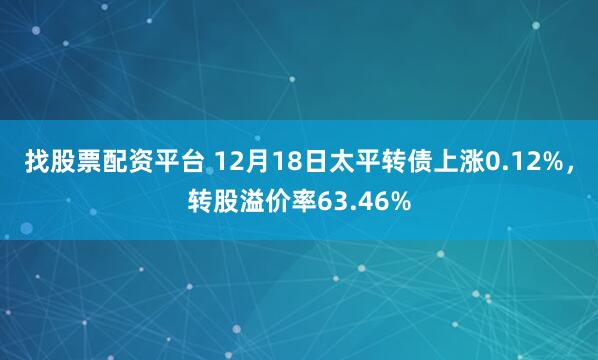 找股票配资平台 12月18日太平转债上涨0.12%，转股溢价率63.46%
