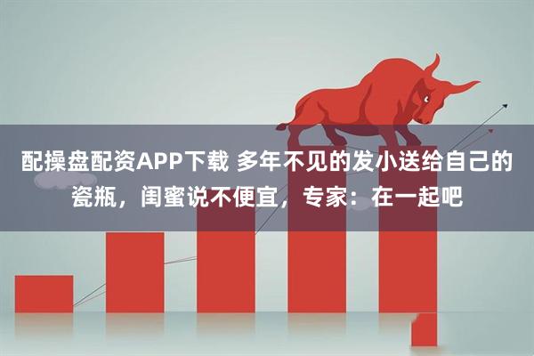 配操盘配资APP下载 多年不见的发小送给自己的瓷瓶，闺蜜说不便宜，专家：在一起吧