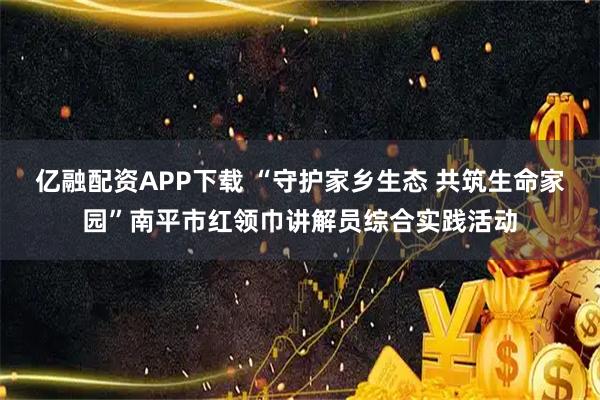 亿融配资APP下载 “守护家乡生态 共筑生命家园”南平市红领巾讲解员综合实践活动