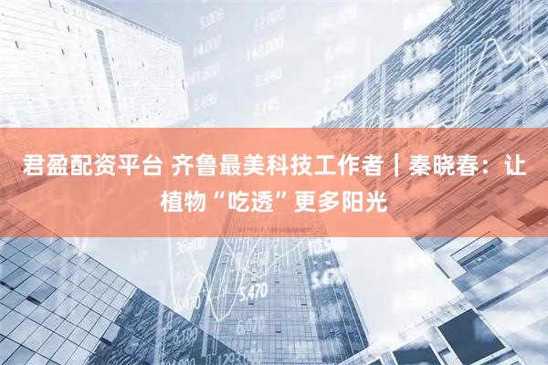 君盈配资平台 齐鲁最美科技工作者｜秦晓春：让植物“吃透”更多阳光