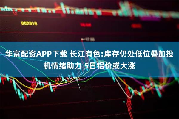 华富配资APP下载 长江有色:库存仍处低位叠加投机情绪助力 5日铝价或大涨
