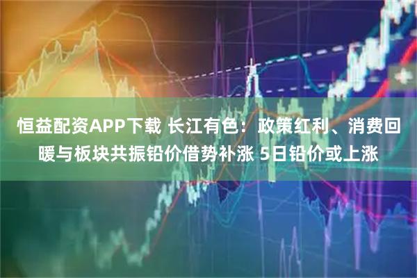 恒益配资APP下载 长江有色：政策红利、消费回暖与板块共振铅价借势补涨 5日铅价或上涨
