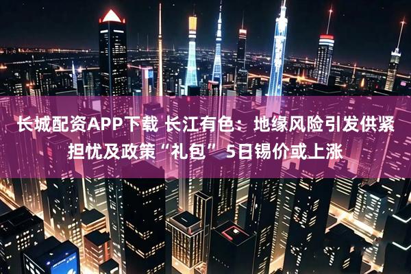 长城配资APP下载 长江有色：地缘风险引发供紧担忧及政策“礼包” 5日锡价或上涨