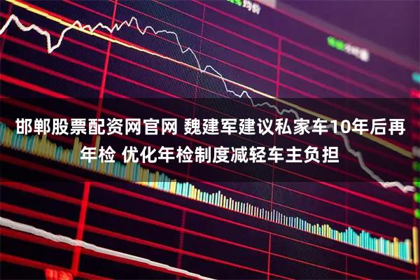 邯郸股票配资网官网 魏建军建议私家车10年后再年检 优化年检制度减轻车主负担