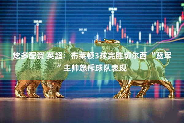 炫多配资 英超：布莱顿3球完胜切尔西 “蓝军”主帅怒斥球队表现